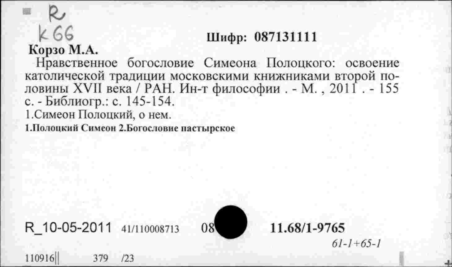 ﻿к 66	Шифр: 087131111
Корзо М.А.
Нравственное богословие Симеона Полоцкого: освоение католической традиции московскими книжниками второй половины XVII века / РАН. Ин-т философии . - М. , 2011 . - 155 с. - Библиогр.: с. 145-154.
1.Симеон Полоцкий, о нем.
1.Полоцкий Симеон 2.Богословие пастырское
R_10-05-2011 41/1Ю008713
11.68/1-9765
61-1+65-1
110916Ц	379 /23